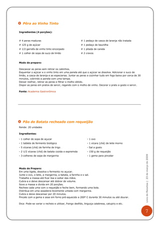 Pêra ao Vinho Tinto

Ingredientes (4 porções):


# 4 peras maduras                                       # 1 pedaço de casca de laranja não tratada
# 125 g de açúcar                                       # 1 pedaço de baunilha
# 1/2 garrafa de vinho tinto encorpado                  # 1 pitada de canela
# 1 colher de sopa de suco de limão                     # 2 cravos



Modo de preparo:

Descascar as peras sem retirar os cabinhos.
Esquentar o açúcar e o vinho tinto em uma panela até que o açúcar se dissolva. Adicionar o suco de
limão, a casca de laranja e as especiarias. Juntar as peras e cozinhar tudo em fogo baixo por cerca de 30
minutos, cobrindo a panela com uma tampa.
Deixar resfriar, retirar as peras e filtrar o molho obtido.
Dispor as peras em pratos de servir, regando com o molho de vinho. Decorar o prato a gosto e servir.

Fonte: Academia Gastronômica




   Pão de Batata recheado com requeijão
Rende: 20 unidades

Ingredientes:

- 1 colher de sopa de açucar                                 - 1 ovo
- 1 tablete de fermento biológico                            - 1 xícara (chá) de leite morno
- 5 xícaras (chá) de farinha de trigo                        - Sal a gosto
- 2 1/2 xícaras (chá) de batata cozida e espremida           - 150 g de requeijão
                                                                                                            Livro de Receitas | 23 de março de 2009


- 3 colheres de sopa de margarina                            - 1 gema para pincelar




Modo de Preparo:
Em uma tigela, dissolva o fermento no açucar.
Junte o ovo, o leite, a margarina, a batata, a farinha e o sal.
Trabalhe a massa até ficar lisa e soltar das mãos.
Cubra-a e deixe descansar até dobrar de volume.
Sove a massa e divida em 20 porções.
Recheie cada uma com o requeijão e feche bem, formando uma bola.
Distribua em uma assadeira levemente untada com margarina.
Cubra e deixe descansar por 20 minutos.
Pincele com a gema e asse em forno pré-aquecido a 200º C durante 30 minutos ou até dourar.

Dica: Pode-se variar o recheio e utilizar, frango desfido, linguiça calabresa, catupiry e etc.


                                                                                                            7
 