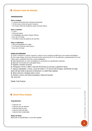 Cheese Cake de Goiaba


INGREDIENTES:

Para a massa:
* 1 pacote de biscoito tipo maisena processado
* 1/4 de xícara (chá) de açúcar mascavo
* 1/2 xícara (chá) de margarina qualy cremosa (90 g)

Para o recheio:
* 3 ovos
* 150 g de açúcar
* 2 embalagens de cream cheese (300 g)
* Suco de 1/2 limão
* 1/2 colher (chá) de essência de baunilha

Para a cobertura:
* 300 g de goiabada em cubos
* 1/2 xícara (chá) de vinho branco
* Suco de 1/2 limão



MODO DE PREPARO:
1. Junte o biscoito e o açúcar mascavo, misture com a margarina atéformar uma massa homogênea.
2. Com essa massa, forre uma forma de fundo removível de 23 cm de diâmetro, pressionando com uma
colher para a superfície ficar lisa, e leve à geladeira.
3. Bata ligeiramente os ovos na batedeira e acrescente os ingredientes restantes.
4. Bata por 20 minutos em velocidade baixa.
5. Espalhe o recheio na forma.
6. Preaqueça o forno a 180ºc e asse por 40 minutos ou até que a superfície doure.
7. Aqueça a goiabada, o vinho, o suco de limão e 1/2 xícara (chá) de água, cozinhando em fogo
baixo até que todos os grumos se dissolvam e a calda fique espessa.
8. Deixe amornar e despeje sobre a torta.
9. Enfeite o centro com fatias de goiaba e folhas de hortelã.
10. Sirva frio.

Fonte: Tudo Gostoso

                                                                                                   Livro de Receitas | 23 de março de 2009




        Drink Pina Colada


Ingredientes:

-   1   lata   de   rum
-   1   lata   de   suco de abacaxi
-   1   lata   de   leite de coco
-   1   lata   de   creme de leite
-   1   lata   de   leite condensado

Modo de fazer:
Bata tudo no liquidificador e sirva bem gelado.



                                                                                                   8
 
