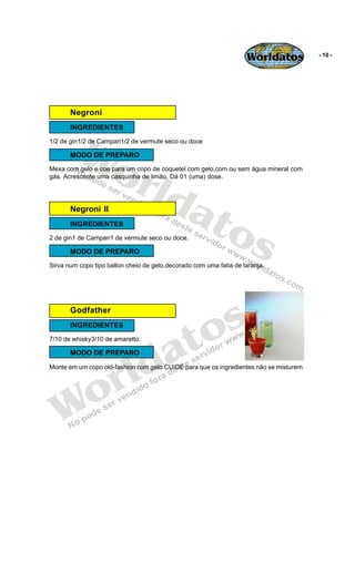 Worldatos           - 10 -




       Negroni




         Wo
       INGREDIENTES
1/2 de gin1/2 de Campari1/2 de vermute seco ou doce

       MODO DE PREPARO



            rld
Mexa com gelo e coe para um copo de coquetel com gelo,com ou sem água mineral com
gás. Acrescente uma casquinha de limão. Dá 01 (uma) dose.




               at
                 os
       Negroni II
       INGREDIENTES
2 de gin1 de Campari1 de vermute seco ou doce.

       MODO DE PREPARO
Sirva num copo tipo ballon cheio de gelo,decorado com uma fatia de laranja.




                                              s
       Godfather
       INGREDIENTES


                                           to
                                         a
7/10 de whisky3/10 de amaretto.




                        ld
       MODO DE PREPARO




                      r
Monte em um copo old-fashion com gelo.CUIDE para que os ingredientes não se misturem.




   Wo
 
