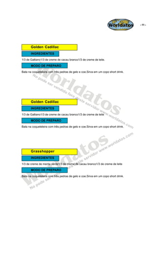Worldatos      - 11 -




       Golden Cadillac
       INGREDIENTES




         Wo
1/3 de Galliano1/3 de creme de cacau branco1/3 de creme de leite.

       MODO DE PREPARO




            rld
Bata na coqueteleira com três pedras de gelo e coe.Sirva em um copo short drink.




               at
                 os
       Golden Cadillac
       INGREDIENTES
1/3 de Galliano1/3 de creme de cacau branco1/3 de creme de leite

       MODO DE PREPARO
Bata na coqueteleira com três pedras de gelo e coe.Sirva em um copo short drink.




                                           o s
       Grasshopper

                                        a t
                        ld
       INGREDIENTES



                      r
1/3 de creme de menta verde1/3 de creme de cacau branco1/3 de creme de leite




   Wo  MODO DE PREPARO
Bata na coqueteleira com três pedras de gelo e coe.Sirva em um copo short drink.
 