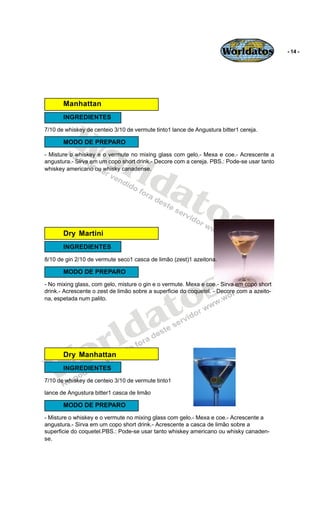 Worldatos             - 14 -




       Manhattan




          Wo
       INGREDIENTES
7/10 de whiskey de centeio 3/10 de vermute tinto1 lance de Angustura bitter1 cereja.




             rld
       MODO DE PREPARO
- Misture o whiskey e o vermute no mixing glass com gelo.- Mexa e coe.- Acrescente a
angustura.- Sirva em um copo short drink.- Decore com a cereja. PBS.: Pode-se usar tanto




                at
whiskey americano ou whisky canadense.




                  os
       Dry Martini
       INGREDIENTES
8/10 de gin 2/10 de vermute seco1 casca de limão (zest)1 azeitona.




                                                 s
       MODO DE PREPARO




                                               o
- No mixing glass, com gelo, misture o gin e o vermute. Mexa e coe.- Sirva em copo short




                                              t
drink.- Acrescente o zest de limão sobre a superficie do coquetel. - Decore com a azeito-




                                            a
na, espetada num palito.




                       r ld
   Wo  Dry Manhattan
       INGREDIENTES
7/10 de whiskey de centeio 3/10 de vermute tinto1

lance de Angustura bitter1 casca de limão

       MODO DE PREPARO
- Misture o whiskey e o vermute no mixing glass com gelo.- Mexa e coe.- Acrescente a
angustura.- Sirva em um copo short drink.- Acrescente a casca de limão sobre a
superficie do coquetel.PBS.: Pode-se usar tanto whiskey americano ou whisky canaden-
se.
 