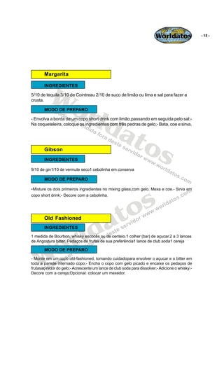 Worldatos                - 15 -




       Margarita




          Wo
       INGREDIENTES

5/10 de tequila 3/10 de Cointreau 2/10 de suco de limão ou lima e sal para fazer a




             rld
crusta.

       MODO DE PREPARO




                at
- Envolva a borda de um copo short drink com limão,passando em seguida pelo sal;-
Na coqueteleira, coloque os ingredientes com três pedras de gelo;- Bata, coe e sirva.




       Gibson     os
       INGREDIENTES

9/10 de gin1/10 de vermute seco1 cebolinha em conserva

       MODO DE PREPARO




                                                s
-Misture os dois primeiros ingredientes no mixing glass,com gelo. Mexa e coe.- Sirva em
copo short drink;- Decore com a cebolinha.




                                             to
                                           a
                          ld
       Old Fashioned




                        r
       INGREDIENTES




    o
1 medida de Bourbon, whisky escocês ou de centeio.1 colher (bar) de açucar.2 a 3 lances
de Angostura bitter. Pedaços de frutas de sua preferência1 lance de club soda1 cereja




   W
       MODO DE PREPARO
- Monte em um copo old-fashioned, tomando cuidadopara envolver o açucar e o bitter em
toda a parede internado copo;- Encha o copo com gelo picado e encaixe os pedaços de
frutasao redor do gelo;- Acrescente um lance de club soda para dissolver;- Adicione o whisky;-
Decore com a cereja;Opcional: colocar um mexedor.
 
