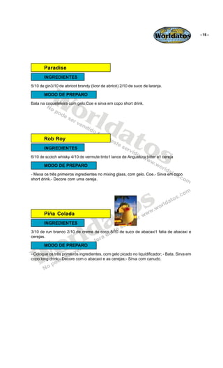 Worldatos               - 16 -




       Paradise
       INGREDIENTES




          Wo
5/10 de gin3/10 de abricot brandy (licor de abricó) 2/10 de suco de laranja.

       MODO DE PREPARO




             rld
Bata na coqueteleira com gelo;Coe e sirva em copo short drink.




                at
       Rob Roy

                  os
       INGREDIENTES
6/10 de scotch whisky 4/10 de vermute tinto1 lance de Angustura bitter e1 cereja

       MODO DE PREPARO
- Mexa os três primeiros ingredientes no mixing glass, com gelo. Coe.- Sirva em copo
short drink.- Decore com uma cereja.




                                              o s
       Piña Colada

                                           a t
                         ld
       INGREDIENTES




                       r
3/10 de run branco 2/10 de creme de coco 5/10 de suco de abacaxi1 fatia de abacaxi e




    o
cerejas.




   W
       MODO DE PREPARO
- Coloque os três primeiros ingredientes, com gelo picado no liquidificador; - Bata. Sirva em
copo long drink;- Decore com o abacaxi e as cerejas;- Sirva com canudo.
 