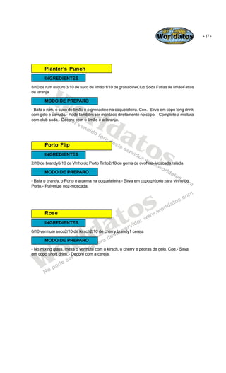 Worldatos               - 17 -




       Planter’s Punch
       INGREDIENTES




          Wo
8/10 de rum escuro 3/10 de suco de limão 1/10 de granadineClub Soda Fatias de limãoFatias
de laranja




             rld
       MODO DE PREPARO
- Bata o rum, o suco de limão e o grenadine na coqueteleira. Coe.- Sirva em copo long drink
com gelo e canudo.- Pode também ser montado diretamente no copo. - Complete a mistura




                at
com club soda.- Decore com o limão e a laranja.




       Porto Flip
                  os
       INGREDIENTES
2/10 de brandy6/10 de Vinho do Porto Tinto2/10 de gema de ovoNoz-Moscada ralada

       MODO DE PREPARO
- Bata o brandy, o Porto e a gema na coqueteleira.- Sirva em copo próprio para vinho do
Porto.- Pulverize noz-moscada.




                                             o s
       Rose


                                          a t
                         ld
       INGREDIENTES




                       r
6/10 vermute seco2/10 de kirsch2/10 de cherry brandy1 cereja




    o
       MODO DE PREPARO




   W
- No mixing glass, mexa o vermute com o kirsch, o cherry e pedras de gelo. Coe.- Sirva
em copo short drink.- Decore com a cereja.
 