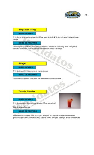 Worldatos           - 19 -




       Singapore Sling
       INGREDIENTES



          Wo
3/10 de gin1/10 de cherry brandy2/10 de suco de limão4/10 de club soda1 fatia de limão1
cereja




             rld
       MODO DE PREPARO
- Bata o gin, o cherry e o suco na coqueteleira;- Sirva num copo long drink com gelo e
canudo;- Complete com club soda;- Decore com limão e a cereja.




                at
       Stinger    os
       INGREDIENTES
7/10 de brandy3/10 de creme de menta branco

       MODO DE PREPARO

- Bata na coqueteleita com gelo, coe e sirva em copo short drink.




                                             o s
                                          a t
                             ld
       Tequila Sunrise




    o
       INGREDIENTES

                           r
   W
3/10 de tequila 6/10 de suco de laranja1/10 de grenadine1

fatia de laranja1 cereja

       MODO DE PREPARO

- Monte num copo long drink, com gelo, a tequila e o suco de laranja;- Acrescente o
grenadine por último, sem misturar;- Decore com a laranja e a cereja;- Sirva com canudo
 