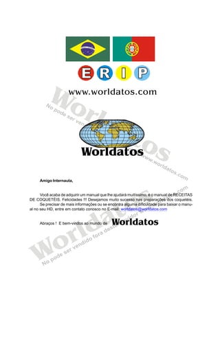 Worldatos




          Wo         www.worldatos.com

             rld
                 at
                    os
            Worldatos

     Amigo Internauta,




                                            o s
      Você acaba de adquirir um manual que lhe ajudará muitíssimo, é o manual de RECEITAS




                                           t
DE COQUETÉIS. Felicidades !!! Desejamos muito sucesso nas preparações dos coquetéis.
      Se precisar de mais informações ou se encontra alguma dificuldade para baixar o manu-




                                         a
al no seu HD, entre em contato conosco no E-mail: worldatos@worldatos.com




                         ld
                                             Worldatos

                       r
     Abraços ! E bem-vindos ao mundo de




   Wo
 