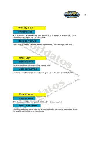 Worldatos          - 20 -




       Whiskey Sour
       INGREDIENTES




         Wo
4/10 de bourbon Whiskey4/10 de suco de limão2/10 de xarope de açucar ou1/2 colher
(bar) de açucar1 colher (bar) de clara de ovo

       MODO DE PREPARO



            rld
- Bata na coqueteleira com três pedras de gelo e coe;- Sirva em copo short drink.




               at
       White Lady
                 os
       INGREDIENTES
5/10 de gin3/10 de Cointreau2/10 de suco de limão

       MODO DE PREPARO

- Bata na coqueteleira com três pedras de gelo e coe;- Sirva em copo short drink.




                                            o s
                                         a t
                       r ld
       White Russian




    o
       INGREDIENTES




   W
5/10 de Vodcka3/10 de licor de café (Kahlua)2/10 de creme de leite

       MODO DE PREPARO
- Monte em copo old fashioned cheio de gelo quebrado;- Acrescente a cobertura de cre-
me de leite, sem misturar os ingredientes.
 