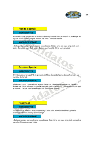 Worldatos             - 21 -




       Florida Cocktail
       INGREDIENTES




         Wo
4/10 de suco de grapefruit2/10 de suco de laranja2/10 de suco de limão2/10 de xarope de
açucar ou 1/2 colher (bar) de açucarClub soda1 ramo de hortelã




            rld
       MODO DE PREPARO
- Coloque os quatro ingredientes na coqueteleira;- Bata e sirva em copo long drink com
gelo;- Complete com Club soda;- Decore com hortelã;- Sirva com canudos.




               at
                 os
       Parsons Special
       INGREDIENTES
6/10 de suco de laranja2/10 de grenadine2/10 de club soda1 gema de ovo1 cereja e um
raminho de hortelã




                                              s
       MODO DE PREPARO




                                            o
- Coloque o suco, o grenadine e a gema de ovo na coqueteleira com pedras de gelo;-




                                           t
Bata e coe. Sirva em copo long drink com gelo. Adicione canudo, complete com club soda




                                         a
e misture;- Decore com uma cereja e um raminho de hortelã.




                      r ld
   Wo  Pussyfoot
       INGREDIENTES
1/3 de suco de limão1/3 de suco de laranja1/3 de suco de limaGrenadine1 gema de
ovoFatias de limão, laranja e uma cereja

       MODO DE PREPARO
- Bata os sucos e o grenadine na coqueteleira. Coe.- Sirva em copo long drink com gelo e
canudo.- Decore com as frutas.
 