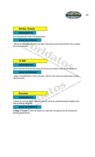 Worldatos            - 22 -




       Shirley Temple
       INGREDIENTES




         Wo
9/10 de ginger ale ou gin1/10 de grenadine

       MODO DE PREPARO




            rld
- Monte em um copo long drink com gelo, misturando suavemente.Decore com a cereja.-
Sirva com canudo.




               at
       14 BIS
                 os
       INGREDIENTES
3/8 de caninha1/8 de licor de cacau 2/8 de suco de manga1 colher de bar de açucar

       MODO DE PREPARO
- Bater no liquidificador e servir com gelo;- Decorar com cubos de maça ácida no palito
dentro do copo.




                                            o s
                                         a t
                         ld
       Bicicleta




                       r
       INGREDIENTES




    o
2 doses de vermute seco2 colheres (chá) de creme de cassisChampanhe gelado Uma
fatia de laranja, se quiser




   W
       MODO DE PREPARO
Despeje o vermute e o licor de cassis nun copo alto com gelo;Encha de champanhe.
Decore com a laranja.
 
