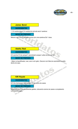 Worldatos             - 23 -




       James Bond




          Wo
       INGREDIENTES
1 1/4 medida de gin1/4 medida de vermute seco1 azeitona

       MODO DE PREPARO



             rld
Misture o gin com o vermute e sirva com uma azeitona.Dá 1 dose.




                at
       Abelha Real
                  os
       INGREDIENTES
2/3 caninha1/3 de campari1 carambola3 cerejas1 colher de bar de mel

       MODO DE PREPARO
- Bater no liquidificador, coar, servir com gelo;- Decorar com fatia de carambola no palito
dentro do copo.




                                              o s
                                           a t
                         ld
       KIR Royale




                       r
       INGREDIENTES




    o
8/10 de champagne brut gelado1/10 de creme de cassis




   W
       MODO DE PREPARO
Monte em uma flute previamente gelada, colocando ocreme de cassis e completando
com o champagne
 
