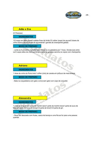 Worldatos              - 24 -




       Adão e Eva
(6 Pessoas)




          Wo
       INGREDIENTES
1/2 maça em fatias finas6 rodelas finas de limão1/2 colher (sopa) de açucar2 doses de




             rld
vinho branco seco2 doses de aguardente1 garrafa de champanhe gelado

       MODO DE PREPARO




                at
- Junte os 5 primeiros ingredientes e deixe-os na geladeira por 1 hora;- Divida tudo entre
os 6 copos altos de champanhe previamente gelados eencha os copos com champanhe.




       Adriano
                  os
       INGREDIENTES
1 dose de vinho do Porto tinto1 colher (chá) de canela em póSuco de meia laranja

       MODO DE PREPARO




                                               s
- Bata na coqueteleira com gelo e sirva sem gelo num copo de coquetel.




                                            to
                                          a
       Alessandra


                       r ld
    o
       INGREDIENTES




   W
1 copo de long drink1 parte de mantini seco1 parte de mantini doce1 parte de suco de
laranja1 parte de suco de cereja1/2 parte de kirsch1/2 parte de gin

       MODO DE PREPARO
- Deve ser decorado com frutas, casca de laranja e uma flor,se for para uma pessoa
querida.
 
