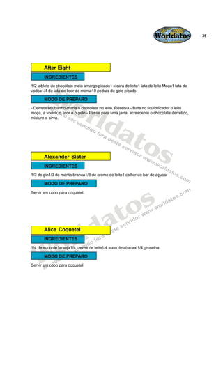 Worldatos             - 25 -




       After Eight
       INGREDIENTES




          Wo
1/2 tablete de chocolate meio amargo picado1 xícara de leite1 lata de leite Moça1 lata de
vodca1/4 de lata de licor de menta10 pedras de gelo picado




             rld
       MODO DE PREPARO
- Derreta em banho-maria o chocolate no leite. Reserva.- Bata no liquidificador o leite
moça, a vodca, o licor e o gelo.- Passe para uma jarra, acrescente o chocolate derretido,




                at
misture e sirva.




                  os
       Alexander Sister
       INGREDIENTES
1/3 de gin1/3 de menta branca1/3 de creme de leite1 colher de bar de açucar

       MODO DE PREPARO




                                               s
Servir em copo para coquetel.




                                            to
                                          a
       Alice Coquetel


                       r ld
    o
       INGREDIENTES




   W
1/4 de suco de laranja1/4 creme de leite1/4 suco de abacaxi1/4 groselha

       MODO DE PREPARO

Servir em copo para coquetel
 