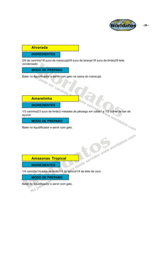 Worldatos       - 26 -




       Alvorada
       INGREDIENTES




          Wo
2/8 de caninha1/8 suco de maracujá2/8 suco de laranja1/8 suco de limão2/8 leite
condensado

       MODO DE PREPARO



             rld
Bater no liquidificador e servir com gelo na casca do maracujá.




                at
       Amarelinha

                  os
       INGREDIENTES
1/3 caninha2/3 suco de limão2 metades de pêssego em calda1 e 1/2 colher de bar de
açucar

       MODO DE PREPARO

Bater no liquidificador e servir com gelo.




                                                o s
                                             a t
                          ld
       Amazonas Tropical



                        r
       INGREDIENTES




    o
1/4 caninha1/4 suco de limão1/4 de apricot1/4 de leite de coco




   W
       MODO DE PREPARO

Bater no liquidificador e servir com gelo.
 