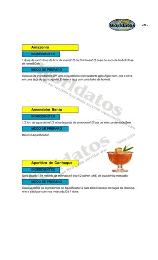 Worldatos            - 27 -




        Amazonia
        INGREDIENTES




          Wo
1 dose de rum1 dose de licor de menta1/2 de Cointreau1/2 dose de suco de limãoFolhas
de hortelãGelo

        MODO DE PREPARO



             rld
Coloque os ingredientes em uma coqueteleira com bastante gelo.Agite bem, coe e sirva
em uma taça do tipo coquetel.Enfeite a taça com uma folha de hortelã.




                at
                  os
        Amendoim Bento
        INGREDIENTES
1/2 litro de aguardente1/2 vidro de pasta de amendoim1/2 lata de leite condensadoGelo

        MODO DE PREPARO




                                              s
Bater no liquidificador.




                                           to
                                         a
                           r
        Aperitivo de Conhaque

                             ld
    o
        INGREDIENTES




   W
Gelo picado1 1/4 medida de conhaque1 ovo1/2 colher (chá) de açucarNoz moscada

        MODO DE PREPARO
Coloque todos os ingredientes no liquidificador e bata bem;Despeje em taças de champa-
nhe e salpique com noz moscada.Dá 1 dose.
 