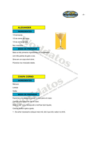 Worldatos   -3-




        ALEXANDER
        INGREDIENTES




           Wo
1/3 de brandy

1/3 de creme de cacau




              rld
1/3 de creme de leite

Noz moscada




                 at
        MODO DE PREPARAR
Bata os três primeiros ingredientes na coqueteleira




                   os
com três pedras de gelo e coe;

Sirva em um copo short drink;

Pulveriza noz moscada ralada.




                                               s
        CHAPA CORNO




                                             o
        INGREDIENTES




                                            t
Mel puro




                                          a
Laranja




                          ld
Vodka




                        r
        MODO DE PREPARAR




    o
Espremer uma laranja e passar o suco para um copo;




   W
Colocar uma colher de mel no copo;

Bater o mel1 com a laranja até o mel ficar bem liquido;

Colocar Vodka e gelo a gosto.

1 - Se achar necessario coloque mais mel, ele é que dá o sabor no drink.
 
