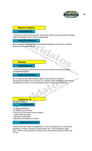 Worldatos         - 30 -




       Banana Daiquiri
       INGREDIENTES




          Wo
1 dose de rum claro1/3 dose de licor de banana1 colher de chá de açucar1/2 banana
madura (tamanho médio)1 xícara de gelo picado




             rld
       MODO DE PREPARO
Bata bem todos os ingredientes no liquidificador.Despeje num copo de conhaque
gelado.Sirva com canudinhos.




                at
       Basilea    os
       INGREDIENTES
1 dose de conhaque1/2 dose de licor de cacau1/2 dose de vermute secoSoda
LimonadaCerejasGelo

       MODO DE PREPARO




                                                  s
Em um copo do tipo Collins coloque alguns cubos de gelo e adicione o




                                                o
conhaque.Acrescente o licor de cacau e o vermute, mexa lentamente para misturar




                                               t
osingredientes. Adicione a soda limonada a gosto. Decore com uma cereja.




                                             a
                       r ld
   Wo  California 76
(Serve 8 Pessoas)
          INGREDIENTES

1/2 dose de conhaque
1/2 dose de suco de limão
1 dose de suco de grape-fruit (ou laranja)
1 colher (chá) de açucar
1 garrafa de champanhe
Casquinhas de laranjas em tirinhas

          MODO DE PREPARO

Primeiro, bata bem todos os ingredientes, menos o champanhe e as casquinhas
de laranja, com gelo. Coloque em copos altos, com 1 cubo de gelo em cada
copo. Encha com champanhe e enfeite com as casquinhas de laranja. Mexa tudo
um vez.
 