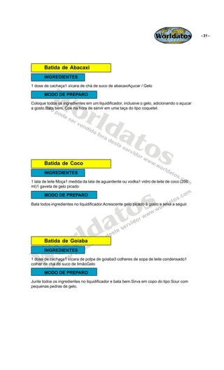 Worldatos             - 31 -




       Batida de Abacaxi
       INGREDIENTES




          Wo
1 dose de cachaça1 xícara de chá de suco de abacaxiAçucar / Gelo

       MODO DE PREPARO




             rld
Coloque todos os ingredientes em um liquidificador, inclusive o gelo, adicionando o açucar
a gosto.Bata bem. Coe na hora de servir em uma taça do tipo coquetel.




                at
                  os
       Batida de Coco
       INGREDIENTES
1 lata de leite Moça1 medida da lata de aguardente ou vodka1 vidro de leite de coco (200
ml)1 gaveta de gelo picado




                                               s
       MODO DE PREPARO




                                            to
Bata todos ingredientes no liquidificador.Acrescente gelo picado à gosto e sirva a seguir.




                                          a
                       r ld
    o
       Batida de Goiaba



   W
       INGREDIENTES
1 dose de cachaça1 xícara de polpa de goiaba3 colheres de sopa de leite condensado1
colher de chá de suco de limãoGelo

       MODO DE PREPARO
Junte todos os ingredientes no liquidificador e bata bem.Sirva em copo do tipo Sour com
pequenas pedras de gelo.
 