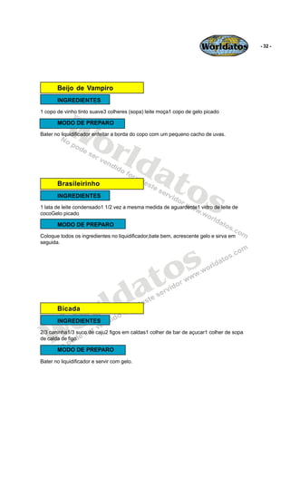 Worldatos          - 32 -




       Beijo de Vampiro
       INGREDIENTES




          Wo
1 copo de vinho tinto suave3 colheres (sopa) leite moça1 copo de gelo picado

       MODO DE PREPARO




             rld
Bater no liquidificador enfeitar a borda do copo com um pequeno cacho de uvas.




                at
                  os
       Brasileirinho
       INGREDIENTES
1 lata de leite condensado1 1/2 vez a mesma medida de aguardente1 vidro de leite de
cocoGelo picado

       MODO DE PREPARO
Coloque todos os ingredientes no liquidificador,bate bem, acrescente gelo e sirva em
seguida.




                                                o s
                                             a t
                        r ld
    o
       Bicada




   W
       INGREDIENTES
2/3 caninha1/3 suco de caju2 figos em caldas1 colher de bar de açucar1 colher de sopa
de calda de figo

       MODO DE PREPARO

Bater no liquidificador e servir com gelo.
 