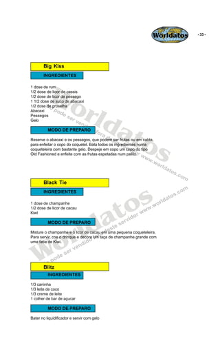 Worldatos   - 33 -




       Big Kiss
       INGREDIENTES




          Wo
1 dose de rum
1/2 dose de licor de cassis
1/2 dose de licor de pessego




             rld
1 1/2 dose de suco de abacaxi
1/2 dose de groselha
Abacaxi




                at
Pessegos
Gelo




                  os
          MODO DE PREPARO

Reserve o abacaxi e os pessegos, que podem ser frutas ou em calda,
para enfeitar o copo do coquetel. Bata todos os ingredientes numa
coqueteleira com bastante gelo. Despeje em copo um copo do tipo
Old Fashioned e enfeite com as frutas espetadas num palito.




       Black Tie



                                                 s
       INGREDIENTES

1 dose de champanhe


                                              to
                                            a
1/2 dose de licor de cacau
KiwI




                          ld
          MODO DE PREPARO




    o                   r
Misture o champanhe e o licor de cacau em uma pequena coqueteleira.
Para servir, coe o drinque e decore um taça de champanhe grande com




   W
uma fatia de Kiwi.




       Blitz
          INGREDIENTES

1/3 caninha
1/3 leite de coco
1/3 creme de leite
1 colher de bar de açucar

          MODO DE PREPARO

Bater no liquidificador e servir com gelo
 