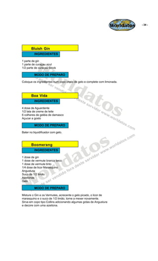 Worldatos   - 34 -




       Bluish Gin
          INGREDIENTES




          Wo
1 parte de gin
1 parte de curaçau azul
1/2 parte de curaçau Stock




             rld
          MODO DE PREPARO

Coloque os ingredientes num copo cheio de gelo e complete com limonada.




                at
                  os
       Boa Vida
          INGREDIENTES

4 dose de Aguardente
1/2 lata de creme de leite
6 colheres de geléia de damasco
Açucar a gosto

          MODO DE PREPARO

Bater no liquidificador com gelo.




                                           o s
                                          t
       Boomerang



                                        a
          INGREDIENTES




                         ld
1 dose de gin




                       r
1 dose de vermute branco seco
1 dose de vermute tinto




    o
1/4 dose de licor Marasquino
Angustura




   W
Suco de 1/2 limão
Azeitonas
Gelo

          MODO DE PREPARO

Misture o Gin e os Vermutes, acrecente o gelo picado, o licor de
marasquino e o suco de 1/2 limão, torne a mexer novamente.
Sirva em copo tipo Collins adicionando algumas gotas de Angustura
e decore com uma azeitona.
 