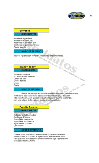 Worldatos   - 35 -




       Borrasca
         INGREDIENTES




          Wo
4 doses de aguardente
4 doses de suco de caju
4 colheres de creme de leite




             rld
5 colheres de geléia de morango
Açucar a gosto

         MO DO DE PREPARO



                at
Bater no liquidificador, com gelo, adicionando leite condensado.




                  os
       Brandy Toddy
         INGREDIENTES

1 dose de conhaque
1/2 dose de suco de limão
Canela em pau
Cravos da Índia
Limão




                                               s
Açucar




                                            to
         MODO DE PREPARO




                                          a
         Misture o Conhaque e o suco de limão em uma caneta refratária do tipo
Toddy. Leve-a ao banho maria adicionando a canela em pau e o açúcar.




                         ld
Não deixe ferver. Assim que estiver levemente aquecida, sirva enfeitando-a
com uma fatia de limão e alguns cravos da Índia espetados.




    o  Brasilia Ponche
                       r
   W
         INGREDIENTES

1 abacaxi cortado em cubos
5 colheres de açucar
1 garrafa de champanha
1 garrafa de vinho branco
3 garrafas de club soda
Gelo Picado

         MODO DE PREPARO

Coloque numa poncheira o abacaxi picado, 5 colheres de açucar,
o vinho branco, o club soda, e o gelo picado. Misture bem e sirva.
Para que fique mais saboroso preferencialmente faça o ponche com
os ingredientes GELADOS.
 