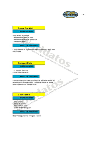 Worldatos   - 36 -




       Bronx Cocktail
          INGREDIENTES




          Wo
Suco de 1/4 de laranja
1/4 medida de vermute seco
1/4 medida de vermute tinto doce




             rld
1/2 medida de gin

          MODO DE PREPARO




                at
Coloque todos os ingredientes na coqueteleita e agite bem.
Dá 01 dose.




                  os
       Cabeça Chata
          INGREDIENTES

125 gramas de coco
4 dose de aguardente

          MODO DE PREPARO




                                             o s
Levar ao fogo, com meio litro de água, até ferver. Bater no
liquidificador, acrescentando 1/2 lata de creme de leite e




                                            t
leite condensado a vontade; coar.




                                          a
       Cachabana


                       r ld
    o
          INGREDIENTES




   W
1/3 de caninha
1/3 licor de banana
1/3 de vermute tinto
1 colher de bar de açucar

          MODO DE PREPARO

Bater na coqueteleira com gelo e servir
 