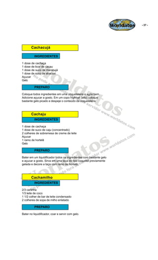 Worldatos   - 37 -




       Cachacujá

          INGREDIENTES



          Wo
1 dose de cachaça
1 dose de licor de cacau




             rld
1 dose de suco de maracujá
1 dose de suco de abacaxi
Açucar
Gelo




                at
          PREPARO




                  os
Coloque todos ingredientes em uma coqueteleira e agite bem.
Adicione açucar a gosto. Em um copo highhall (alto) coloque
bastante gelo picado e despeje o conteúdo da coqueteleira



       Cachaju
          INGREDIENTES

1 dose de cachaça
1 dose de suco de caju (concentrado)




                                                 s
2 colheres de sobremesa de creme de leite
Açucar




                                               o
1 ramo de hortelã




                                              t
Gelo




                                            a
          PREPARO




                          ld
Bater em um liquidificador todos os ingredientes com bastante gelo




                        r
e açucar a gosto. Sirva em uma taça do tipo coquetel previamente
gelada e decore a taça com ramo de hortelã.




   Wo  Cachamilho
          INGREDIENTES

2/3 caninha
1/3 leite de coco
1 1/2 colher de bar de leite condensado
2 colheres de sopa de milho enlatado

          PREPARO

Bater no liquidificador, coar e servir com gelo.
 