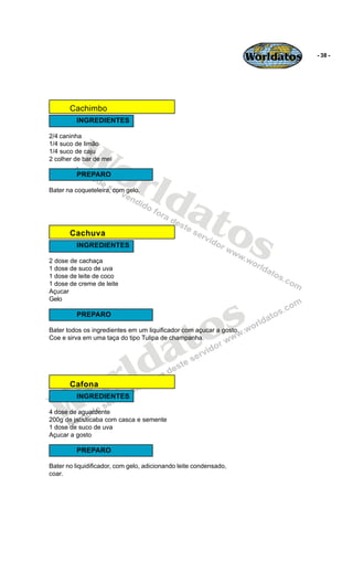 Worldatos   - 38 -




       Cachimbo
         INGREDIENTES




          Wo
2/4 caninha
1/4 suco de limão
1/4 suco de caju




             rld
2 colher de bar de mel

         PREPARO




                at
Bater na coqueteleira, com gelo.




       Cachuva    os
         INGREDIENTES

2 dose de cachaça
1 dose de suco de uva
1 dose de leite de coco
1 dose de creme de leite
Açucar




                                               s
Gelo




                                             o
         PREPARO




                                          a t
Bater todos os ingredientes em um liquificador com açucar a gosto.
Coe e sirva em uma taça do tipo Tulipa de champanha.




                         r ld
   Wo  Cafona
         INGREDIENTES

4 dose de aguardente
200g de jabuticaba com casca e semente
1 dose de suco de uva
Açucar a gosto

         PREPARO

Bater no liquidificador, com gelo, adicionando leite condensado,
coar.
 