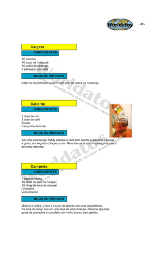 Worldatos   - 39 -




       Caiçara
         INGREDIENTES




         Wo
1/3 caninha
1/3 suco de maracujá
1/3 calda de pêssego




            rld
2 pêssegos em calda

         MODO DE PREPARO




               at
Bater no liquidificador e servir com gelo na casca do maracujá.




       Caliente  os
         INGREDIENTES

1 dose de rum
3 dose de café
Açucar
Casquinha de limão




                                               s
         MODO DE PREPARO




                                            to
Em uma caneca tipo Toddy coloque o café bem quente e adicione o açucar
a gosto, em seguida coloque o rum. Mexa bem e sirva com pedaço de casca




                                          a
de limão retorcido.




                       r ld
    o
       Campeão



   W
         INGREDIENTES

1 dose de vodka
1/2 dose de licor de curaçau
1/2 dose de suco de abacaxi
Grenadine
Vinho Branco

         MODO DE PREPARO

Misture a vodka, o licor e o suco de abacaxi em uma coqueteleira.
Na hora de servir, coe em uma taça de vinho branco. Adicione algumas
gotas de grenadine e complete com vinho branco bem gelado.
 