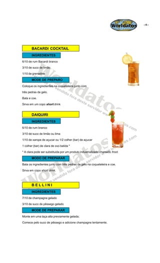 Worldatos   -4-




       BACARDI COCKTAIL
       INGREDIENTES




          Wo
6/10 de rum Bacardi branco

3/10 de suco de limão




             rld
1/10 de grenadine

       MODE DE PREPARO




                at
Coloque os ingredientes na coqueteleira junto com

três pedras de gelo.

Bata e coe.

                  os
Sirva em um copo short drink


       DAIQUIRI
       INGREDIENTES
6/10 de rum branco

3/10 de suco de limão ou lima




                                             o s
1/10 de xarope de açucar ou 1/2 colher (bar) de açucar




                                            t
1 colher (bar) de clara de ovo batida *




                                          a
* A clara pode ser substituida por um produto industrializado chamado froot.




                          ld
       MODO DE PREPARAR




                        r
Bata os ingredientes junto com três pedras de gelo na coqueteleira e coe.




    o
Sirva em copo short drink.




   W   BELLINI
       INGREDIENTES
7/10 de champagne gelado

3/10 de suco de pêssego gelado

       MODE DE PREPARAR
Monte em uma taça alta previamente gelada;

Comece pelo suco de pêssego e adicione champagne lentamente.
 