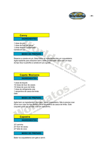 Worldatos   - 40 -




       Canny


          Wo
         INGREDIENTES

1 dose de gim




             rld
1 dose de licor de cacau
1 dose de leite condensado
Canela em pó




                at
         MODO DE PREPARO




                  os
Reserve a canela em pó. Bata todos os ingredientes em um coqueteleira.
Agite bastante para dissolver bem o leite condensado. Sirva em um taça
do tipo Sour e polvilhe a canela em pó a gosto.




       Capeta Mexicano
         INGREDIENTES

1 dose de tequila




                                                s
1/2 dose de licor de cassis
1/2 dose de suco de limão




                                              o
1 dose de refrigerante cola




                                             t
1 serpentina de casca de limão




                                           a
Gelo




                         ld
         MODO DE PREPARO




                       r
Agite bem os ingredientes, com gelo, numa coqueteleira. Não é preciso coar.




    o
Sirva num copo do tipo Ballon com a serpentina da casca de limão. Este
coquetel pode ser servido com um canudinho.




   W   Capoeira
         INGREDIENTES

3/7 caninha
2/7 licor de cacau
2/7 leite de coco

         MODO DE PREPARO

Bater na coqueteleira com gelo e servir.
 