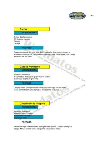 Worldatos   - 41 -




       Caribe
         INGREDIENTES




          Wo
1 dose de champanha
1/2 dose de curaçau
Cerejas
Laranja




             rld
         PREPARO




                at
Sirva este drinque em uma taça do tipo coquetel. Coloque o curaçau e
adicione o champanha. Decore com uma casquinha de laranja e uma cereja
espetada em um palito




                  os
       Casaco Vermelho
         INGREDIENTES

1 medida de whisky
1 1/2 medida de suco de grape-fruit ou laranja
2 colheres de chá de groselha.

         PREPARO




                                             o s
Despeje todos os ingredientes sobre gelo num copo “on the rocks”.




                                            t
Mexa e enfeite com uma cereja ao maraschino se quiser




                                          a
                       r ld
       Cavalheiro da Virginia



    o
         INGREDIENTES




   W
1 medida de whisky
1 medida de licor Strega
1 casquinha de limão
1 gomo de limão

         PREPARO

Encha um copo “old fashioned” com gelo bem picado. Junte o whisky e o
Strega. Mexa. Enfeite com a casquinha e o gomo de limão.
 