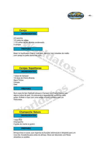Worldatos   - 42 -




       Cereja
         INGREDIENTES




         Wo
2/3 caninha
1/3 calda de cereja
1 1/2 colher de bar de leite condensado




            rld
5 cerejas

         PREPARO




               at
Bater no liquificador e servir com gelo, decorar com noisettes de melão
com cereja no palito dentro do copo.




                 os
       Cerejas Napolitanas
         INGREDIENTES

1 dose de Campari
1/2 dose de Cherry Brandy
Água Tônica
Cerejas




                                               s
Gelo




                                             o
         PREPARO




                                          a t
Num copo do tipo Highball coloque o Campari e o Cherry Brandy com
alguns cubos de gelo. Vá colocando a água tônica, conforme o seu




                         ld
gosto. Enfeite o copo com uma cereja e sirva o drinque com um
misturador.




    o                  r
   W   Champanhe Nature
         INGREDIENTES

1 taça flúte
Champanhe
4 gotas de menta (a gosto)

         PREPARO

Drinque leve e suave, que organiza as funções estomacais e desperta para um
novo dia. Excelente para antes do almoço. Deve ser decorado com flores
silvestres ou azaléia.
 