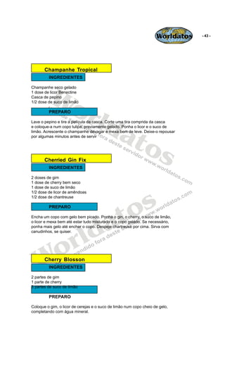 Worldatos   - 43 -




       Champanhe Tropical
         INGREDIENTES




         Wo
Champanhe seco gelado
1 dose de licor Benectine
Casca de pepino




            rld
1/2 dose de suco de limão

         PREPARO




               at
Lave o pepino e tire a película da casca. Corte uma tira comprida da casca
e coloque-a num copo tulipa, previamente gelado. Ponha o licor e o suco de




                 os
limão. Acrescente o champanhe devagar e mexa bem de leve. Deixe-o repousar
por algumas minutos antes de servir




       Cherried Gin Fix
         INGREDIENTES

2 doses de gim
1 dose de cherry bem seco
1 dose de suco de limão




                                              s
1/2 dose de licor de amêndoas
1/2 dose de chantreuse

         PREPARO


                                           to
                                         a
Encha um copo com gelo bem picado. Ponha o gin, o cherry, o suco de limão,




                        ld
o licor e mexa bem até estar tudo misturado e o copo gelado. Se necessário,
ponha mais gelo até encher o copo. Despeje chartreuse por cima. Sirva com




                      r
canudinhos, se quiser.




   Wo  Cherry Blosson
         INGREDIENTES

2 partes de gim
1 parte de cherry
3 partes de suco de limão

         PREPARO

Coloque o gim, o licor de cerejas e o suco de limão num copo cheio de gelo,
completando com água mineral.
 