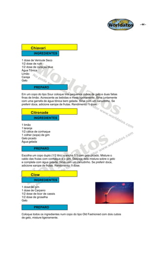 Worldatos   - 44 -




       Chiavari
         INGREDIENTES




          Wo
1 dose de Vermute Seco
1/2 dose de rum
1/2 dose de curaçau blue




             rld
Água Tônica
Limão
Cereja
Gelo

         PREPARO

                at
                  os
Em um copo do tipo Sour coloque três pequenos cubos de gelo e duas fatias
finas de limão. Acrescente as bebidas e mexa ligeiramente. Sirva juntamente
com uma garrafa de água tônica bem gelada. Sirva com um canudinho. Se
preferir doce, adicione xarope de frutas. Rendimento: 1 dose.


       Citronade
         INGREDIENTES

1 limão
1 laranja




                                             s
1/2 cálice de conhaque
1 colher (sopa) de gim




                                           o
Gelo picado




                                          t
Água gelada




                                        a
         PREPARO




                           ld
Escolha um copo duplo (1/2 litro) e encha 1/3 com gelo picado. Misture o




                         r
caldo das frutas com conhaque e o gim. Despeje esta mistura sobre o gelo
e complete com água gelada. Sirva com um canudinho. Se preferir doce,




    o
adicione xarope de frutas. Rendimento: 1 dose.




   W
       Clow
         INGREDIENTES

1 dose de gim
1 dose de Carpano
1/2 dose de licor de cassis
1/2 dose de groselha
Gelo

         PREPARO

Coloque todos os ingredientes num copo do tipo Old Fashioned com dois cubos
de gelo, misture ligeiramente.
 