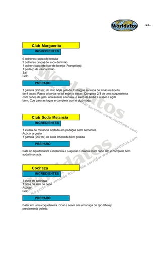 Worldatos         - 45 -




       Club Marguerita
          INGREDIENTES




          Wo
6 colheres (sopa) de tequila
2 colheres (sopa) de suco de limão
1 colher (sopa) de licor de laranja (Frangelico)
1 pedaço de casca limão




             rld
Sal
Gelo

          PREPARO



                at
1 garrafa (250 ml) de club soda gelada. Esfregue a casca de limão na borda




                  os
de 4 taças. Passe a borda no sal e deixe secar. Complete 2/3 de uma coqueteleira
com cubos de gelo, acrescente a tequila, o suco de limão e o licor e agite
bem. Coe para as taças e complete com o club soda.




       Club Soda Melancia
          INGREDIENTES

1 xícara de melancia cortada em pedaços sem sementes
Açúcar a gosto




                                                s
1 garrafa (250 ml) de soda limonada bem gelada




                                              o
          PREPARO




                                           a t
Bata no liquidificador a melancia e o açúcar. Coloque num copo alto e complete com
soda limonada.



       Cochaça

                          r ld
    o
          INGREDIENTES




   W
1 dose de cachaça
1 dose de leite de coco
Açúcar
Gelo

          PREPARO

Bater em uma coqueteleira. Coar e servir em uma taça do tipo Sherry,
previamente gelada.
 