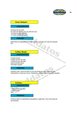 Worldatos   - 46 -




       Coco Daiquiri

          INGREDIENTES




          Wo
2/3 dose de rum claro
2/3 dose de licor de coco (ou leite de coco)
1/3 dose de suco de limão




             rld
1/2 colher de chá de açúcar

          PREPARO




                at
Agite todos os ingredientes com gelo picado. Coe para um copo de coquetel
frio.




                  os
       Coffee Break
          INGREDIENTES

2 partes de gim
2 partes de licor de café
1 parte de suco de limão
Creme de leite fresco
Chocolate raspado

          PREPARO



                                             o s
                                            t
Coloque o gim, o licor de café e o suco de limão num copo cheio de gelo,




                                          a
adicionando o creme por cima e, finalmente, cobrindo com o chocolate raspado.




                       r ld
    o
       Coliseu



   W
          INGREDIENTES

1 dose de vermute seco
1 dose de gim
Gelo

          PREPARO

Coloque todos os ingredientes coqueteleira e agite bem. Coe e sirva taça do
tipo coquetel.
 