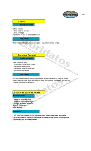 Worldatos   - 48 -




       Crioula
          INGREDIENTES

2/4 de caninha
1/4 de suco de abacaxi




          Wo
1/4 de pêssego
2 colheres de bar de leite condensado

          PREPARO




             rld
Bater no liquidificador, servir com gelo e pulverizar canela em pó.




                at
                  os
       Bourbon Cocktail
          INGREDIENTES

3 a 4 cubos de gelo
1 dose de suco de limão coado
1/3 dose de benedictine
1/3 dose de curaçau triple sec
2 lances de angustura

          PREPARO




                                                s
Pique o gelo e coloque numa coqueteleira. Junte o bourbon, o suco de limão




                                              o
e as outras bebidas. Agite e coe para copos de coquetel. Sirva logo em seguida
Enfeitar com casca de laranja.




                                           a t
                         ld
Cocktail de Suco de Frutas


                       r
INGREDIENTES




    o
1 copo de suco de uvas




   W
1 copo de suco de laranjas
1/2 copo de caldo de limão
Açúcar á vontade
Gelo moído

PREPARO

Leve tudo no batedor ou no liquidificador e bata bastante. Ao servir
coloque frutas ou pedaços de frutas ou pedaços de frutas no fundo dos
copinhos (taça de champanhe)
 