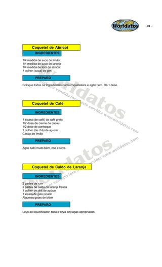 Worldatos   - 49 -




       Coquetel de Abricot
          INGREDIENTES




          Wo
1/4 medida de suco de limão
1/4 medida de suco de laranja
1/4 medida de licor de abricot
1 colher (sopa) de gim




             rld
          PREPARO




                at
Coloque todos os ingredientes numa coqueteleira e agite bem. Dá 1 dose.




                  os
       Coquetel de Café

          INGREDIENTES

1 xícara (de café) de café preto
1/2 dose de creme de cacau
1/2 dose de conhaque
1 colher (de chá) de açucar
Casca de limão




                                               s
          PREPARO

Agite tudo muito bem, coe e sirva.



                                            to
                                          a
                       r ld
       Coquetel de Caldo de Laranja




   Wo     INGREDIENTES

2 partes de rum
2 partes de caldo de laranja fresca
1 colher de chá de açúcar
1 xícara de gelo picado
Algumas gotas de bitter

          PREPARO

Leve ao liquidificador, bata e sirva em taças apropriadas
 