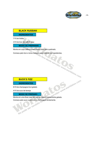 Worldatos   -5-




       BLACK RUSSIAN




          Wo
       INGREDIENTES
7/10 de Vodka




             rld
3/10 de licor de café Khalua

       MODO DE PREPARAR




                at
Monte em copo oldfashioned (baixo) com gelo quebrado.

Comece pelo licor e tome cuidado para misturar os ingredientes.




                  os
       BUCK’S FIZZ
       INGREDIENTES



                                           o s
                                          t
6/10 de champagne brut gelado




                                        a
4/10 de suco de laranja




                         ld
       MODO DE PREPARO




                       r
Monte em uma flute (veja em tipo de copos) previamente gelada.




    o
Comece pelo suco e adicione o champagne lentamente.




   W
 