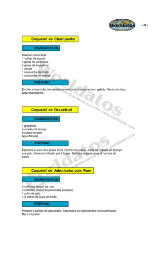Worldatos   - 50 -




       Coquetel de Champanhe

          INGREDIENTES

Colocar numa taça:




          Wo
1 colher de açucar
4 gotas de conhaque
4 gotas de angustura
1 cereja




             rld
1 casquinha de limão
1 casquinha de laranja




                at
          PREPARO

Encher a taça (não demasiadamente) com champane bem gelado. Servir em taça




                  os
para champanhe.




       Coquetel de Grapefruit

          INGREDIENTES

4 grapefruit
4 rodelas de laranja




                                                s
8 cubos de gelo
Água Mineral




                                             to
          PREPARO




                                           a
Esprema o suco dos grape fruits. Ponha em copos. Junte as rodelas de laranja




                           ld
e o gelo. Deixe em infusão por 2 horas. Adicione a água mineral na hora de
servir.




    o                    r
       Coquetel de Jabuticaba com Rum



   W      INGREDIENTES

3 colheres (sopa) de rum
3 colheres (sopa) de jabuticaba (xarope)
1 cubo de gelo
1/2 colher de suco de limão

          PREPARO

Prepare o xarope de jabuticaba. Bata todos os ingredientes no liquidificador.
Dá 1 coquetel.
 