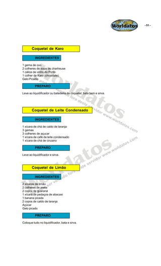 Worldatos   - 51 -




        Coquetel de Karo




          Wo
          INGREDIENTES

1 gema de ovo
2 colheres de sopa de chartreuse




             rld
1 cálice de vinho do Porto
1 colher de Karo (chocolate)
Gelo Picado




                at
          PREPARO




                  os
Leve ao liquidificador ou batedeira de coquetel, bata bem e sirva.




        Coquetel de Leite Condensado

          INGREDIENTES

1 xícara de chá de caldo de laranja
3 gemas
3 colheres de açucar




                                                 s
1 xícara de café de leite condensado
1 xícara de chá de cinzano

          PREPARO


                                              to
                                            a
Leve ao liquidificador e sirva.



        Coquetel de Limão

                         r ld
   Wo     INGREDIENTES

2 xícaras de limão
2 colheres de aveia
2 copos de guaraná
1 xícara de pedaços de abacaxi
1 banana picada
2 copos de caldo de laranja
Açúcar
Gelo picado

          PREPARO

Coloque tudo no liquidificador, bata e sirva.
 