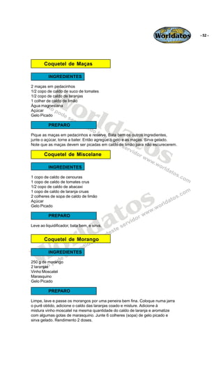Worldatos      - 52 -




       Coquetel de Maças

          INGREDIENTES




          Wo
2 maças em pedacinhos
1/2 copo de caldo de suco de tomates
1/2 copo de caldo de laranjas




             rld
1 colher de caldo de limão
Água magnesiana
Açúcar
Gelo Picado




                at
          PREPARO




                  os
Pique as maças em pedacinhos e reserve. Bata bem os outros ingredientes,
junte o açúcar, torne a bater. Então agregue o gelo e as maças. Sirva gelado.
Note que as maças devem ser picadas em caldo de limão para não escurecerem.

       Coquetel de Miscelane

          INGREDIENTES

1 copo de caldo de cenouras
1 copo de caldo de tomates crus
1/2 copo de caldo de abacaxi




                                                  s
1 copo de caldo de laranja cruas




                                                o
2 colheres de sopa de caldo de limão




                                               t
Açúcar
Gelo Picado




                                             a
          PREPARO




                        r ld
Leve ao liquidificador, bata bem, e sirva.




    o
       Coquetel de Morango



   W
          INGREDIENTES

250 g de morango
2 laranjas
Vinho Moscatel
Marasquino
Gelo Picado

          PREPARO

Limpe, lave e passe os morangos por uma peneira bem fina. Coloque numa jarra
o purê obtido, adicione o caldo das laranjas coado e misture. Adicione à
mistura vinho moscatel na mesma quantidade do caldo de laranja e aromatize
com algumas gotas de marasquino. Junte 6 colheres (sopa) de gelo picado e
sirva gelado. Rendimento 2 doses.
 