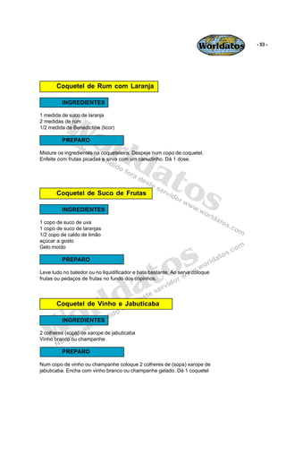 Worldatos   - 53 -




       Coquetel de Rum com Laranja

          INGREDIENTES



          Wo
1 medida de suco de laranja
2 medidas de rum




             rld
1/2 medida de Benedictine (licor)

          PREPARO




                at
Misture os ingredientes na coqueteleira. Despeje num copo de coquetel.
Enfeite com frutas picadas e sirva com um canudinho. Dá 1 dose.




                  os
       Coquetel de Suco de Frutas

          INGREDIENTES

1 copo de suco de uva
1 copo de suco de laranjas
1/2 copo de caldo de limão




                                               s
açúcar a gosto
Gelo moído




                                            to
          PREPARO




                                          a
Leve tudo no batedor ou no liquidificador e bata bastante. Ao servir coloque




                         ld
frutas ou pedaços de frutas no fundo dos copinhos.




    o                  r
       Coquetel de Vinho e Jabuticaba




   W
          INGREDIENTES

2 colheres (sopa) de xarope de jabuticaba
Vinho branco ou champanhe

          PREPARO

Num copo de vinho ou champanhe coloque 2 colheres de (sopa) xarope de
jabuticaba. Encha com vinho branco ou champanhe gelado. Dá 1 coquetel
 