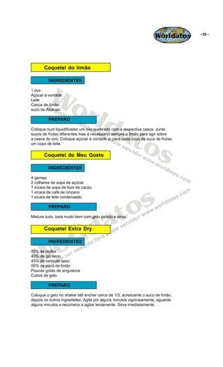 Worldatos    - 55 -




       Coquetel do Irmão




         Wo
         INGREDIENTES

1 ovo
Açúcar à vontade




            rld
Leite
Casca de limão
suco de Abacaxi




               at
         PREPARO




                 os
Coloque num liquidificador um ovo quebrado com a respectiva casca. Junte
sucos de frutas diferentes mas é necessário sempre o limão para agir sobre
a casca do ovo. Coloque açúcar à vontade e, para cada copo de suco de frutas,
um copo de leite.

       Coquetel do Meu Gosto

         INGREDIENTES

4 gemas
2 colheres de sopa de açúcar




                                              s
1 xícara de sopa de licor de cacau
1 xícara de café de cinzano




                                            o
1 xícara de leite condensado




                                           t
         PREPARO



                                         a
                         ld
Misture tudo, bata muito bem com gelo picado e sirva.




                       r
       Coquetel Extra Dry




   Wo    INGREDIENTES

10% de vodka
40% de gin seco
45% de vermute sexo
05% de suco de limão
Poucas gotas de angustura
Cubos de gelo

         PREPARO

Coloque o gelo no shaker até encher cerca de 1/3, acrescente o suco de limão,
depois os outros ingredietes. Agite por alguns minutos vigorosamente, aguarde
alguns minutos e recomece a agitar lentamente. Sirva imediatamente.
 