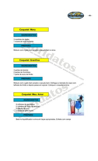 Worldatos   - 56 -




       Coquetel Mary




         Wo
         INGREDIENTES

3 medidas de vodka
1 xícara de suco de limão




            rld
         PREPARO

Misture com o gelo bem picado e sacuda bem e sirva.




               at
                 os
       Coquetel Granfino

         INGREDIENTES

3 partes de brandy
2 partes de Cointreau
1 parte de suco de limão

         PREPARO




                                              s
Misture com o gelo bem picado e sacuda bem. Esfregue a beirada do copo com
talhada de limão e depois passe em açúcar. Coloque o coquetel e sirva




                                           to
                                         a
          Coquetel Meu Amor




                      r ld
            INGREDIENTES




    o
  4 colheres de grenadine
  2 colheres de suco de abacaxi




   W
  3 cálices de rum
  1 xícara de gelo moído

            PREPARO

  Bata no liquidificador e sirva em taças apropriadas. Enfeite com cereja
 