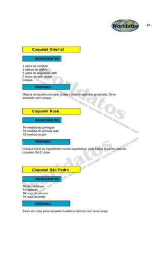 Worldatos   - 57 -




       Coquetel Oriental




          Wo
         INGREDIENTES

1 cálice de vermute
2 cálices de whisky




             rld
6 gotas de angustura bitter
2 copos de gelo picado
Cerejas




                at
         PREPARO




                  os
Misture os líquidos com gelo picado e bata no aparelho apropriado. Sirva
enfeitado com cerejas.



       Coquetel Rosé

         INGREDIENTES

1/4 medida de conhaque
1/4 medida de vermute rosé
1/2 medida de gim




                                              s
         PREPARO




                                           to
Coloque todos os ingredientes numa coqueteleira, agite bem e sirva em copo de




                                         a
coquetel. Dá 01 dose.




                       r
       Coquetel São Pedro
                         ld
   Wo    INGREDIENTES

1/4 de conhaque
1/4 campari
1/4 suco de abacaxi
1/4 suco de limão

         PREPARO

Servir em copo para coquetel crustado e decorar com uma cereja.
 