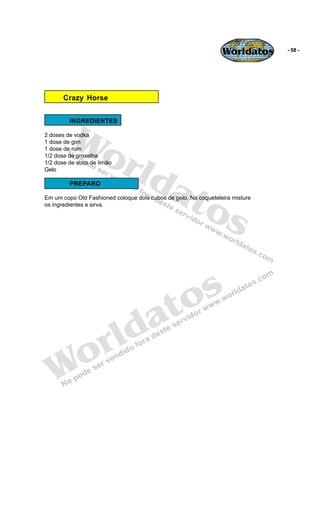 Worldatos     - 58 -




       Crazy Horse




         Wo
         INGREDIENTES

2 doses de vodka




            rld
1 dose de gim
1 dose de rum
1/2 dose de groselha
1/2 dose de suco de limão




               at
Gelo

         PREPARO



                 os
Em um copo Old Fashioned coloque dois cubos de gelo. Na coqueteleira misture
os ingredientes e sirva.




                                          o s
                                       a t
                     r ld
   Wo
 