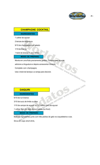 Worldatos   -6-




         CHAMPAGNE COCKTAIL
         INGREDIENTES




          Wo
 1 colher de açúcar

 2 lances de Angostura




             rld
 9/10 de champagne brut gelado

 1/10 de brandy




                at
 1 twist de laranja e uma cereja

         MODO DE PREPARO




                  os
 Monte em uma flute previamente gelada. Comece pelo açucar,

 adicione a Angustura e depois acrescente o brandy.

 Complete com champagne.

 Use o twist de laranja e a cereja para decorar.




       DAIQUIRI


                                               o s
       INGREDIENTES



                                            a t
                          ld
6/10 de run branco




                        r
3/10 de suco de limão ou lima




    o
1/10 de xarope de açucar ou 1/2 colher (bar) de açucar

1 colher (bar) de clara de ovo batida (ou froot)




   W
       MODO DE PREPARO

Bata os ingredientes junto com três pedras de gelo na coqueteleira e coe.

Sirva em copo short drink.
 