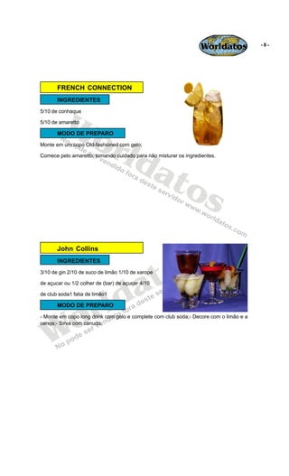 Worldatos              -8-




       FRENCH CONNECTION
       INGREDIENTES




         Wo
5/10 de conhaque

5/10 de amaretto




            rld
       MODO DE PREPARO
Monte em um copo Old-fashioned com gelo;




               at
Comece pelo amaretto, tomando cuidado para não misturar os ingredientes.




                 os

                                              s
       John Collins




                                           to
       INGREDIENTES




                                         a
3/10 de gin 2/10 de suco de limão 1/10 de xarope




                         ld
de açucar ou 1/2 colher de (bar) de açucar 4/10




                       r
de club soda1 fatia de limão1




    o
       MODO DE PREPARO




   W
- Monte em copo long drink com gelo e complete com club soda;- Decore com o limão e a
cereja;- Sirva com canudo.
 